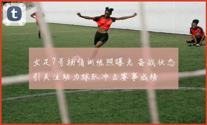 女足7号杨倩训练照曝光 备战状态引关注助力球队冲击赛事成绩
