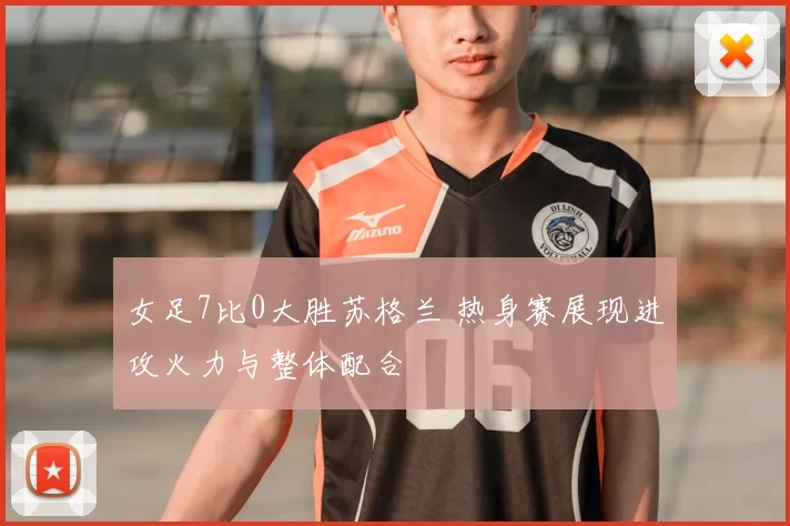女足7比0大胜苏格兰 热身赛展现进攻火力与整体配合