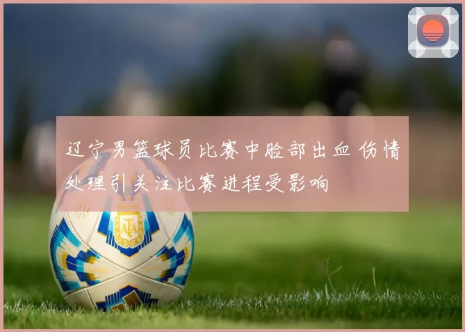 辽宁男篮球员比赛中脸部出血 伤情处理引关注比赛进程受影响