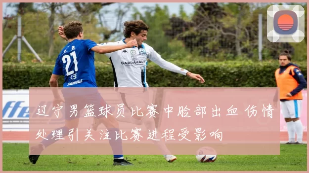 辽宁男篮球员比赛中脸部出血 伤情处理引关注比赛进程受影响