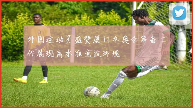 外国运动员盛赞厦门冬奥会筹备工作展现高水准竞技环境