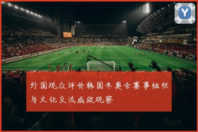 外国观众评价韩国冬奥会赛事组织与文化交流成效观察