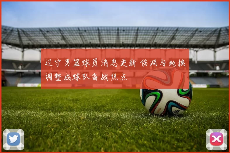 辽宁男篮球员消息更新 伤病与轮换调整成球队备战焦点