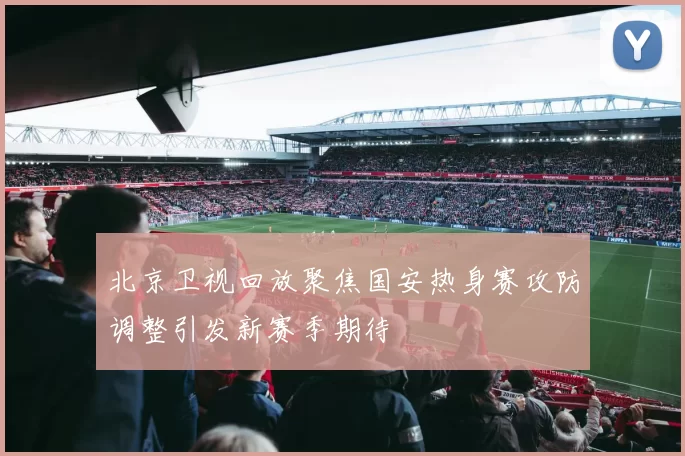 北京卫视回放聚焦国安热身赛攻防调整引发新赛季期待