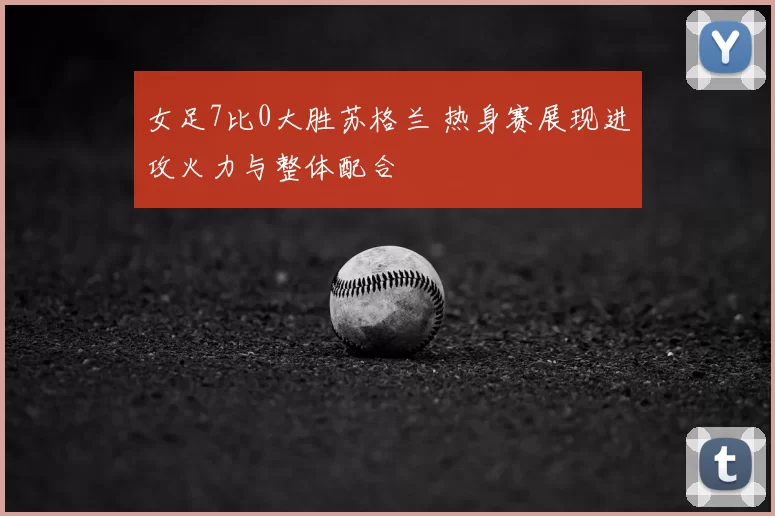 女足7比0大胜苏格兰 热身赛展现进攻火力与整体配合