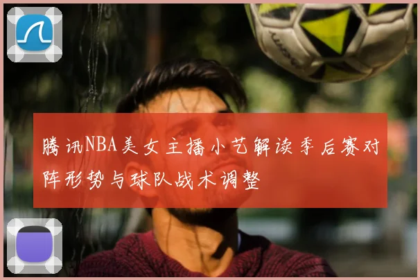 腾讯NBA美女主播小艺解读季后赛对阵形势与球队战术调整