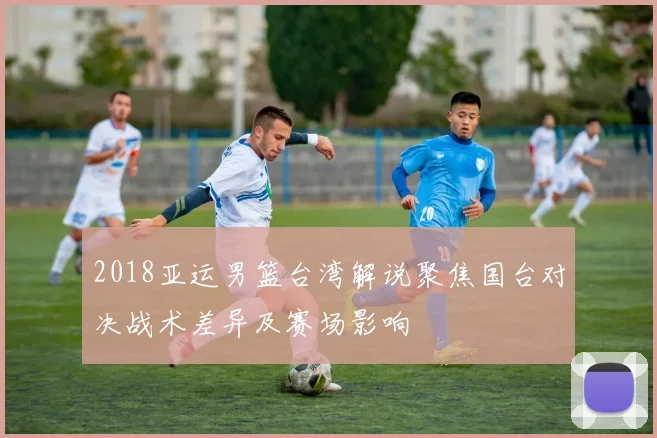 2018亚运男篮台湾解说聚焦国台对决战术差异及赛场影响