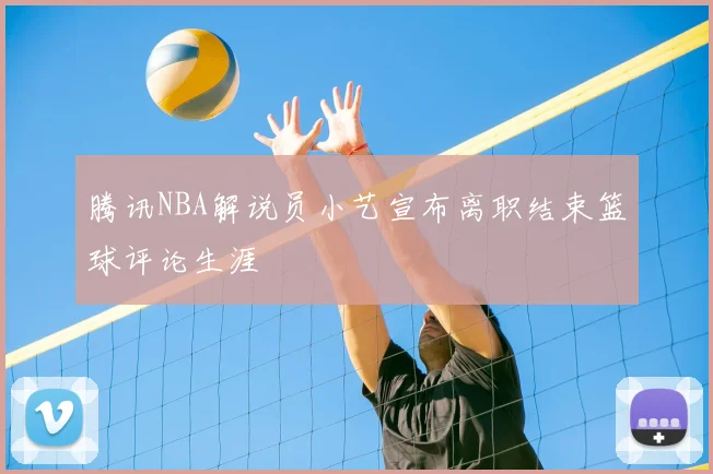 腾讯NBA解说员小艺宣布离职结束篮球评论生涯