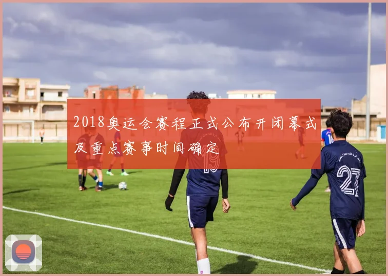 2018奥运会赛程正式公布开闭幕式及重点赛事时间确定